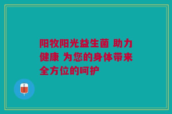 阳牧阳光益生菌 助力健康 为您的身体带来全方位的呵护
