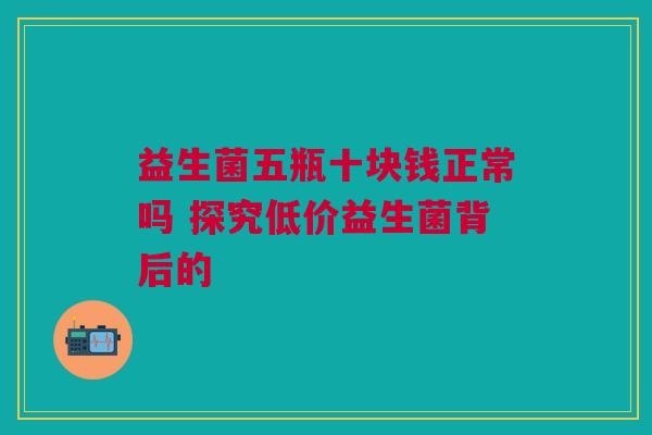 益生菌五瓶十块钱正常吗 探究低价益生菌背后的
