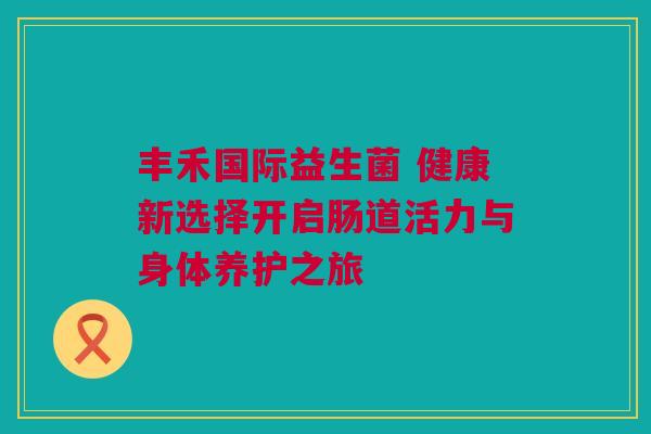丰禾国际益生菌 健康新选择开启肠道活力与身体养护之旅
