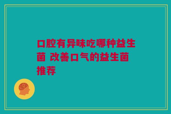 口腔有异味吃哪种益生菌 改善口气的益生菌推荐