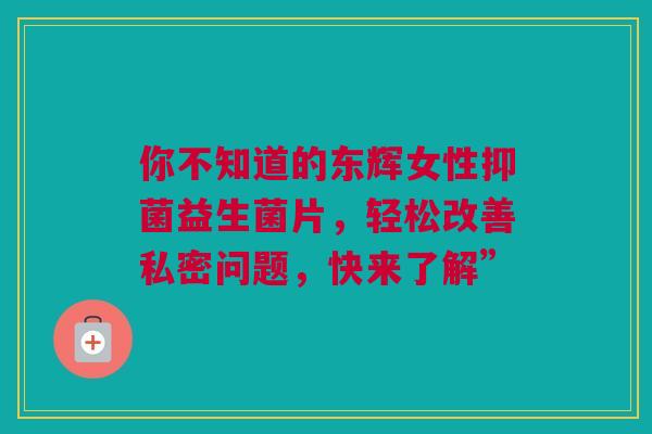 你不知道的东辉女性抑菌益生菌片，轻松改善私密问题，快来了解”