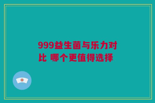 999益生菌与乐力对比 哪个更值得选择