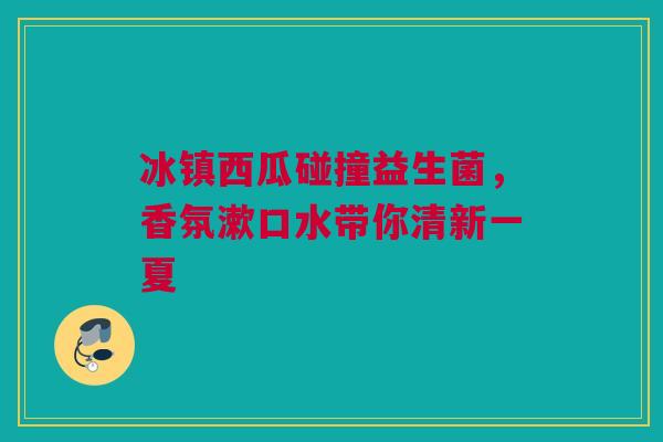 冰镇西瓜碰撞益生菌，香氛漱口水带你清新一夏