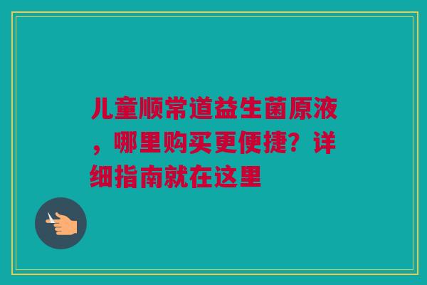儿童顺常道益生菌原液，哪里购买更便捷？详细指南就在这里