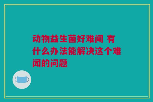 动物益生菌好难闻 有什么办法能解决这个难闻的问题
