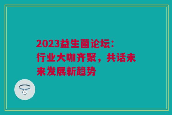 2023益生菌论坛：行业大咖齐聚，共话未来发展新趋势