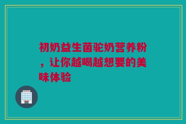 初奶益生菌驼奶营养粉，让你越喝越想要的美味体验