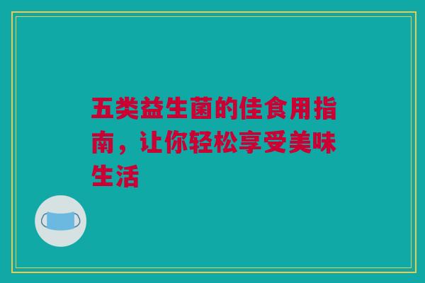 五类益生菌的佳食用指南，让你轻松享受美味生活