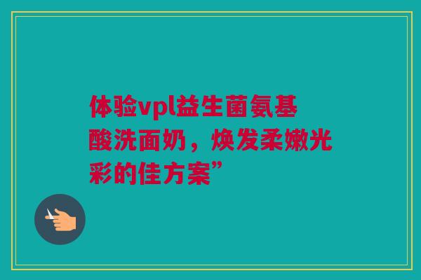 体验vpl益生菌氨基酸洗面奶，焕发柔嫩光彩的佳方案”