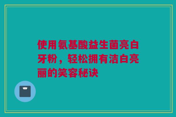 使用氨基酸益生菌亮白牙粉，轻松拥有洁白亮丽的笑容秘诀