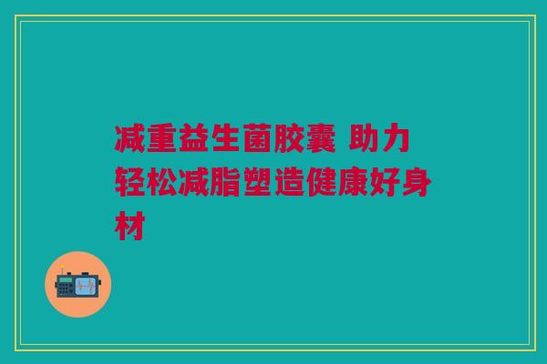 减重益生菌胶囊 助力轻松减脂塑造健康好身材