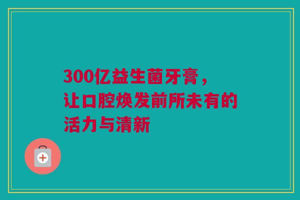 300亿益生菌牙膏，让口腔焕发前所未有的活力与清新