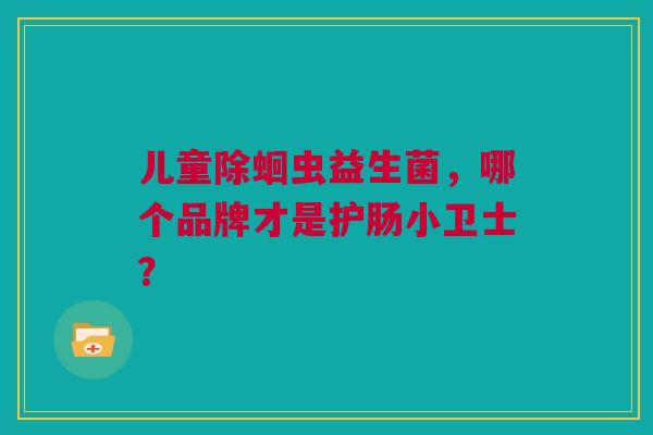 儿童除蛔虫益生菌，哪个品牌才是护肠小卫士？