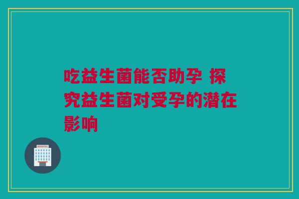 吃益生菌能否助孕 探究益生菌对受孕的潜在影响