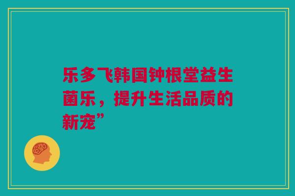 乐多飞韩国钟根堂益生菌乐，提升生活品质的新宠”