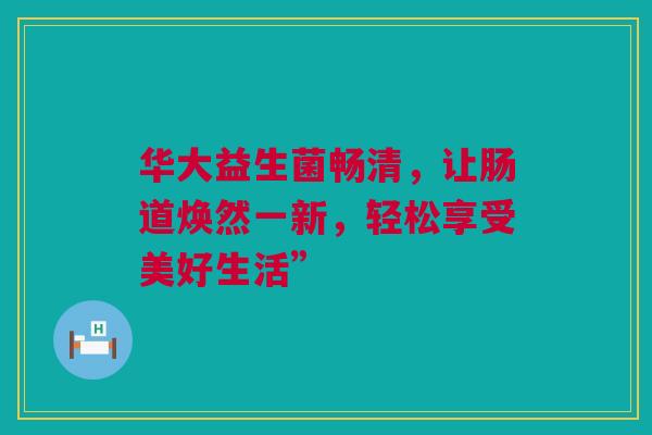 华大益生菌畅清，让肠道焕然一新，轻松享受美好生活”