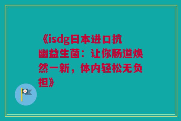 《isdg日本进口抗幽益生菌：让你肠道焕然一新，体内轻松无负担》