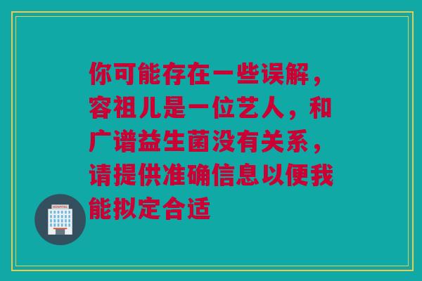 你可能存在一些误解，容祖儿是一位艺人，和广谱益生菌没有关系，请提供准确信息以便我能拟定合适