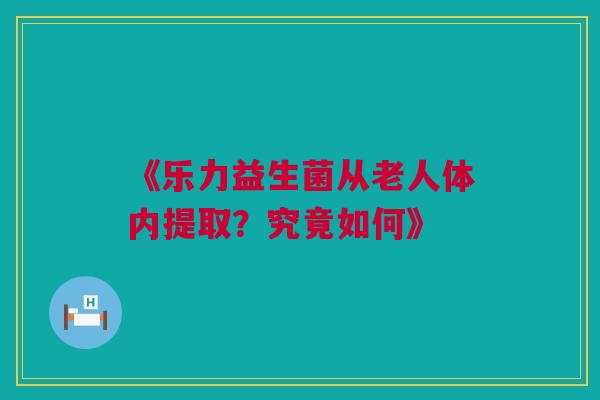 《乐力益生菌从老人体内提取？究竟如何》