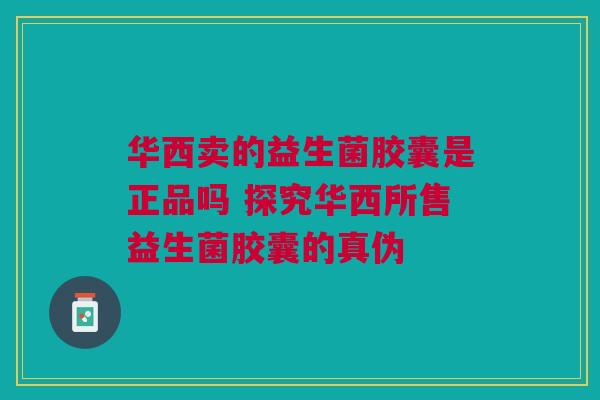 华西卖的益生菌胶囊是正品吗 探究华西所售益生菌胶囊的真伪