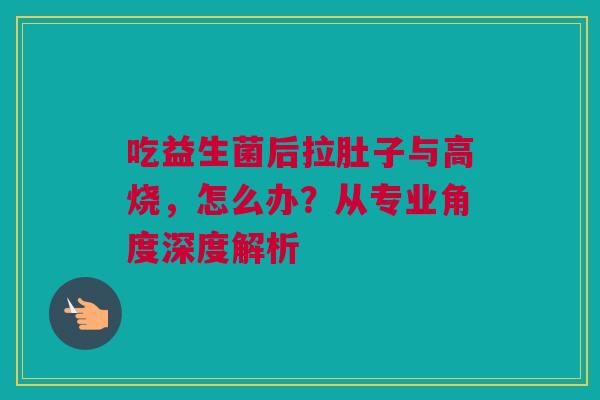 吃益生菌后拉肚子与高烧，怎么办？从专业角度深度解析