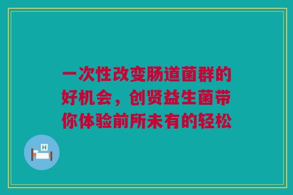 一次性改变肠道菌群的好机会，创贤益生菌带你体验前所未有的轻松