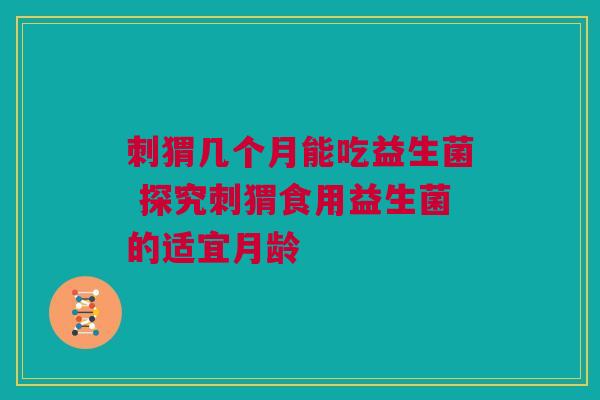 刺猬几个月能吃益生菌 探究刺猬食用益生菌的适宜月龄