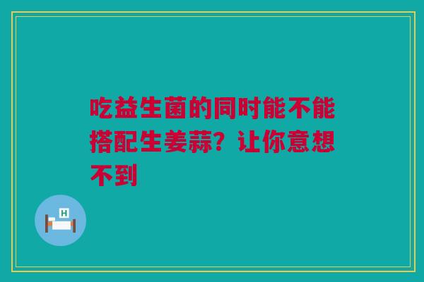 吃益生菌的同时能不能搭配生姜蒜？让你意想不到