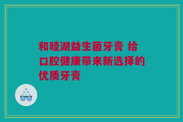 和睦湖益生菌牙膏 给口腔健康带来新选择的优质牙膏