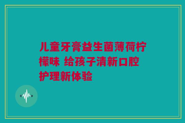 儿童牙膏益生菌薄荷柠檬味 给孩子清新口腔护理新体验