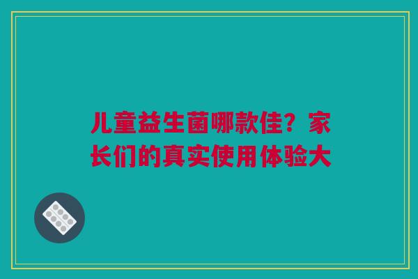 儿童益生菌哪款佳？家长们的真实使用体验大