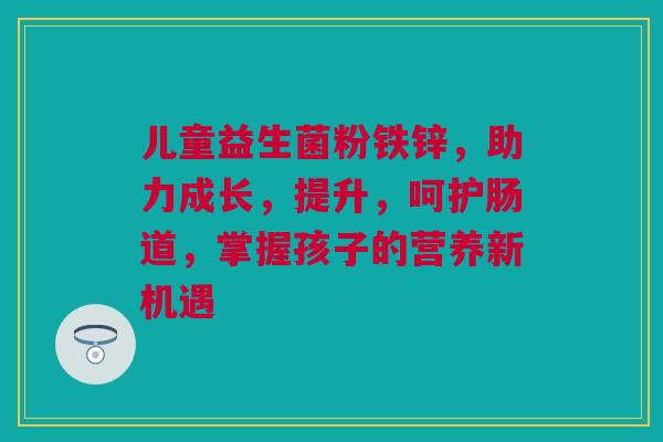 儿童益生菌粉铁锌，助力成长，提升，呵护肠道，掌握孩子的营养新机遇