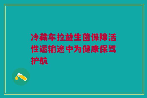 冷藏车拉益生菌保障活性运输途中为健康保驾护航
