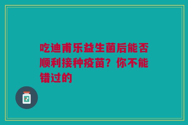 吃迪甫乐益生菌后能否顺利接种疫苗？你不能错过的