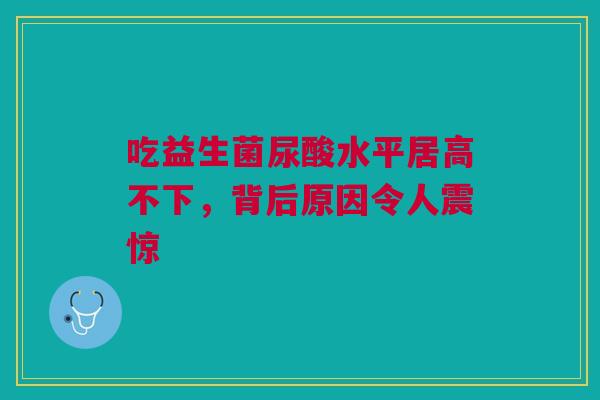 吃益生菌尿酸水平居高不下，背后原因令人震惊