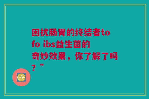 困扰肠胃的终结者tofo ibs益生菌的奇妙效果，你了解了吗？”