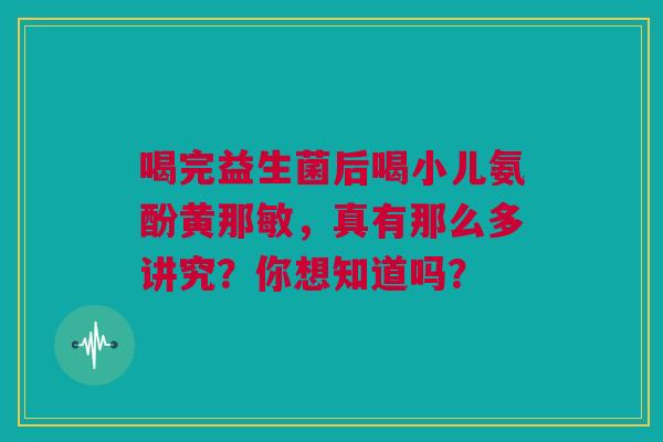 喝完益生菌后喝小儿氨酚黄那敏，真有那么多讲究？你想知道吗？