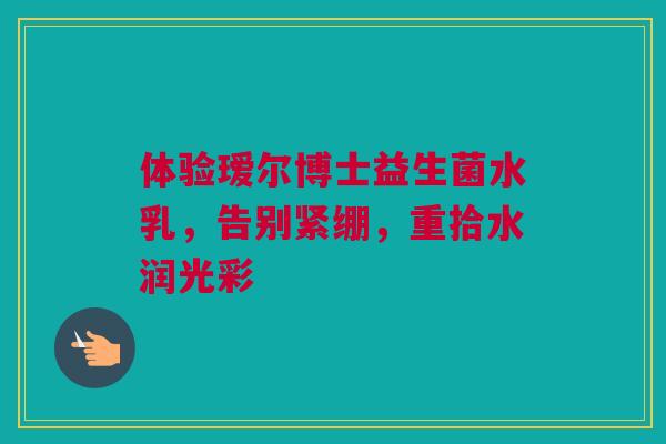 体验瑷尔博士益生菌水乳，告别紧绷，重拾水润光彩