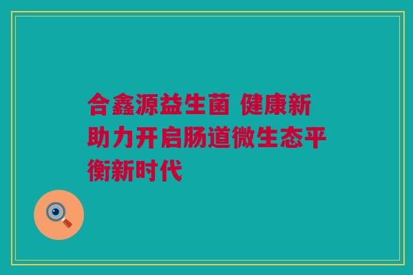 合鑫源益生菌 健康新助力开启肠道微生态平衡新时代