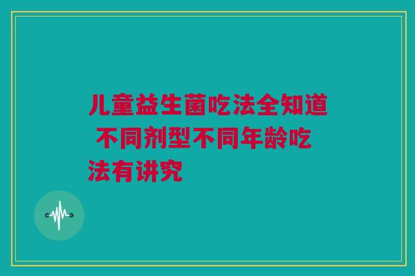 儿童益生菌吃法全知道 不同剂型不同年龄吃法有讲究
