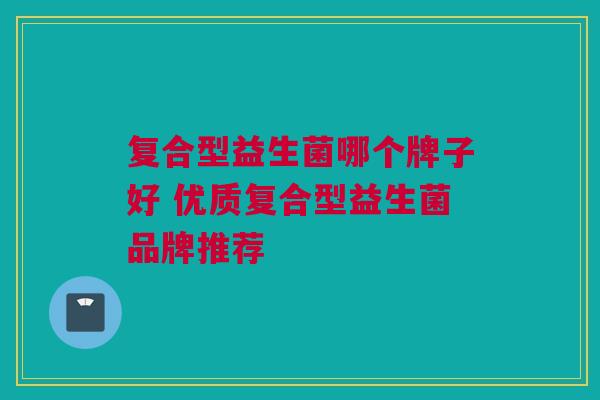 复合型益生菌哪个牌子好 优质复合型益生菌品牌推荐
