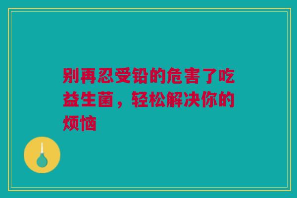别再忍受铅的危害了吃益生菌，轻松解决你的烦恼