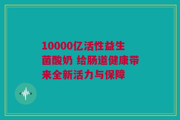 10000亿活性益生菌酸奶 给肠道健康带来全新活力与保障
