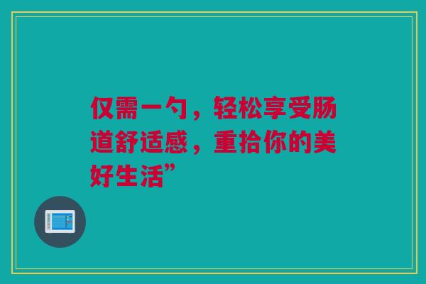 仅需一勺，轻松享受肠道舒适感，重拾你的美好生活”