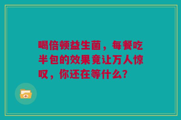 喝倍顿益生菌，每餐吃半包的效果竟让万人惊叹，你还在等什么？