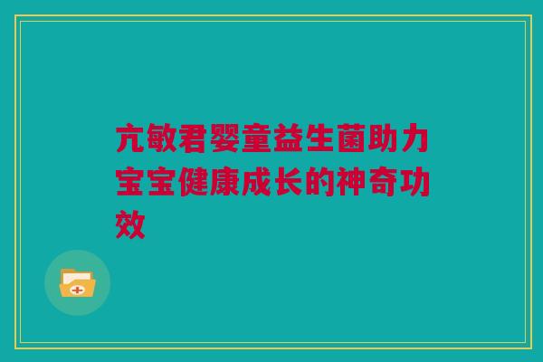 亢敏君婴童益生菌助力宝宝健康成长的神奇功效
