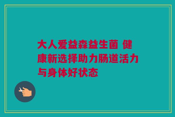 大人爱益森益生菌 健康新选择助力肠道活力与身体好状态