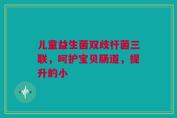 儿童益生菌双歧杆菌三联，呵护宝贝肠道，提升的小