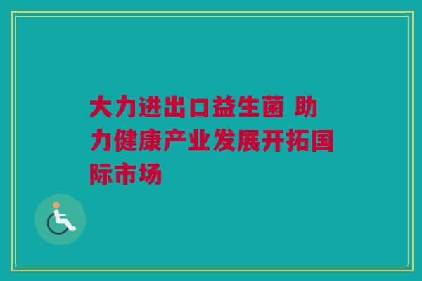 大力进出口益生菌 助力健康产业发展开拓国际市场