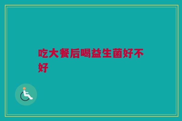 吃大餐后喝益生菌好不好